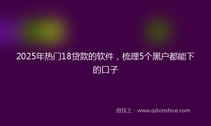 2025年热门18贷款的软件,梳理5个黑户都能下的口子
