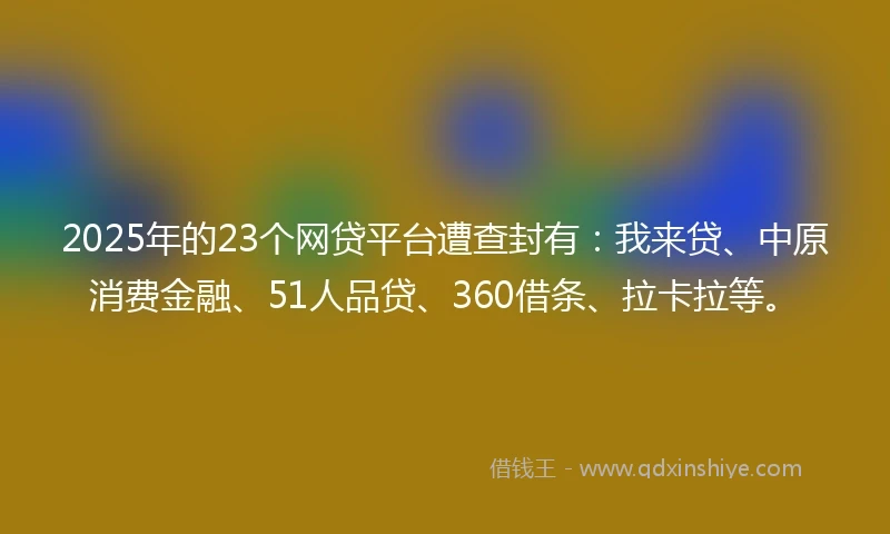 2025年的23个网贷平台遭查封有:我来贷、中原消费金融、51人品贷、360借条、拉卡拉等。