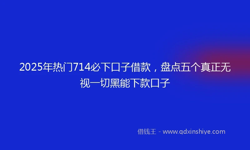 2025年热门714必下口子借款,盘点五个真正无视一切黑能下款口子