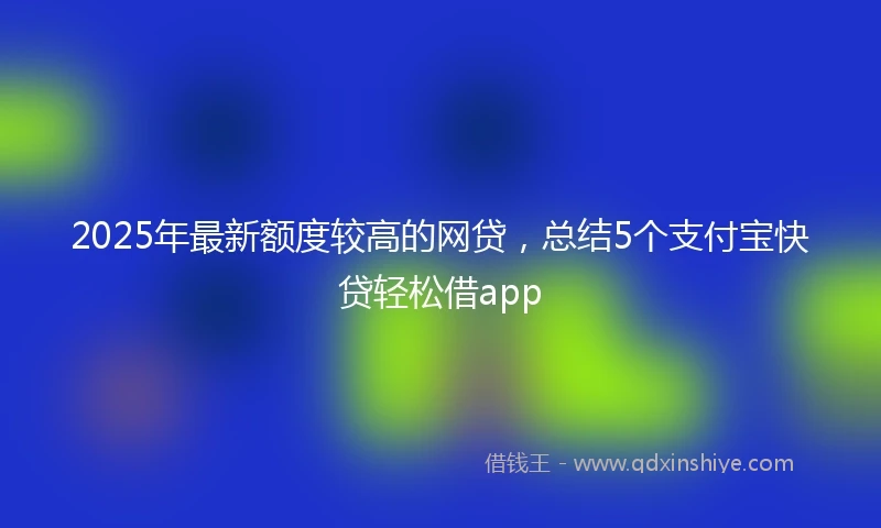 2025年最新额度较高的网贷，总结5个支付宝快贷轻松借app