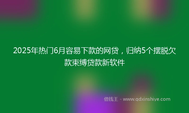 2025年热门6月容易下款的网贷，归纳5个摆脱欠款束缚贷款新软件