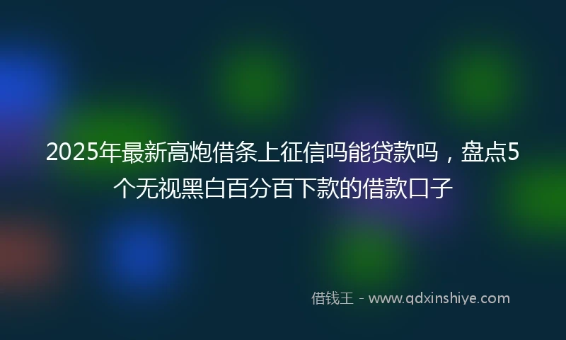 2025年最新高炮借条上征信吗能贷款吗，盘点5个无视黑白百分百下款的借款口子