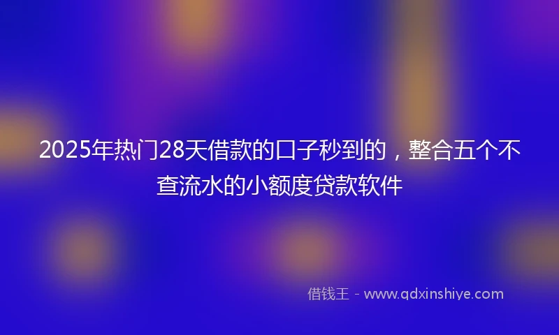 2025年热门28天借款的口子秒到的，整合五个不查流水的小额度贷款软件
