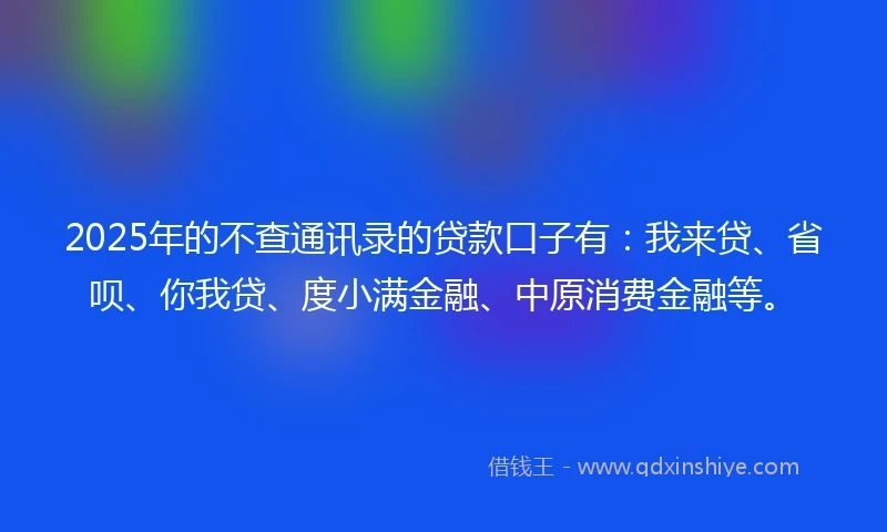 2025年的不查通讯录的贷款口子有：我来贷、省呗、你我贷、度小满金融、中原消费金融等。