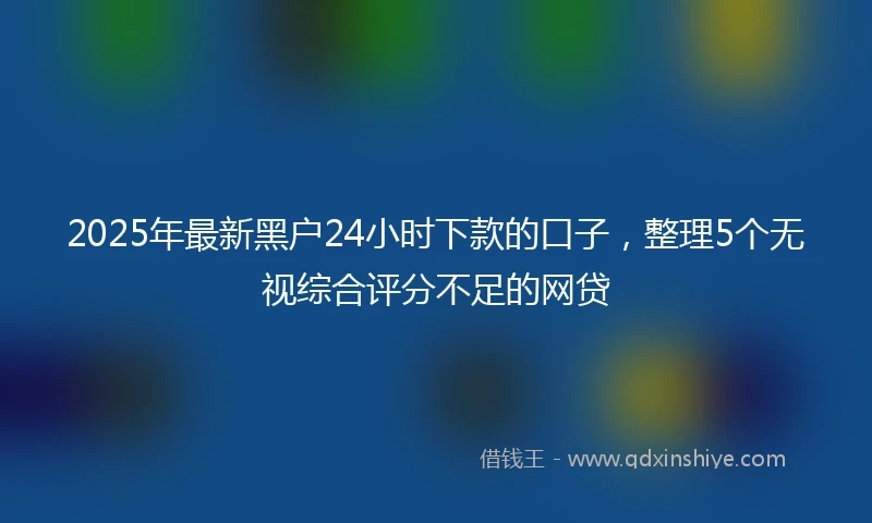 2025年最新黑户24小时下款的口子，整理5个无视综合评分不足的网贷
