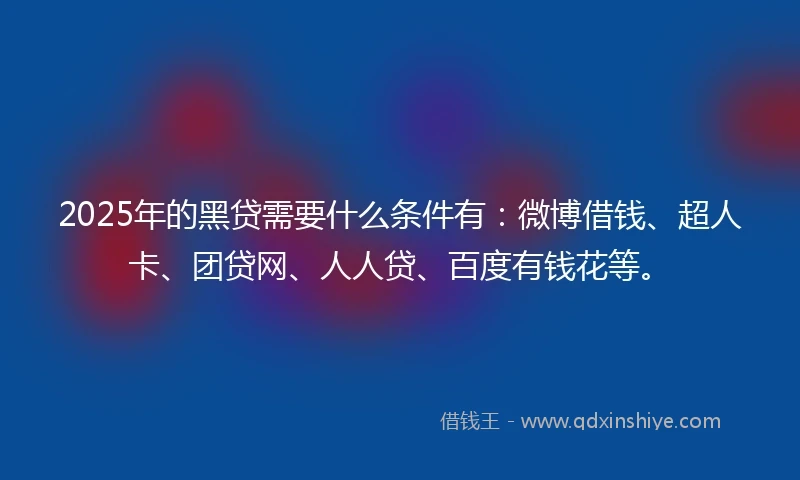 2025年的黑贷需要什么条件有：微博借钱、超人卡、团贷网、人人贷、百度有钱花等。