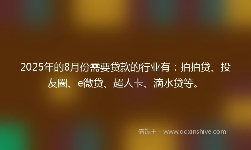 2025年的8月份需要贷款的行业有：拍拍贷、投友圈、e微贷、超人卡、滴水贷等。