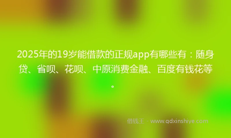 2025年的19岁能借款的正规app有哪些有：随身贷、省呗、花呗、中原消费金融、百度有钱花等。