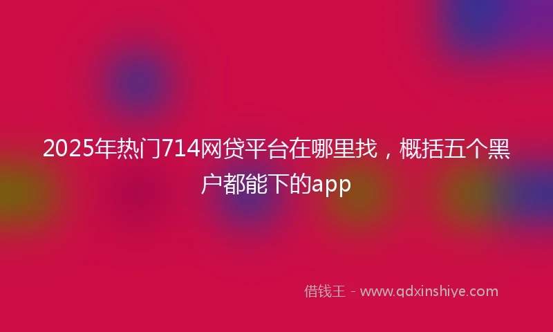 2025年热门714网贷平台在哪里找，概括五个黑户都能下的app