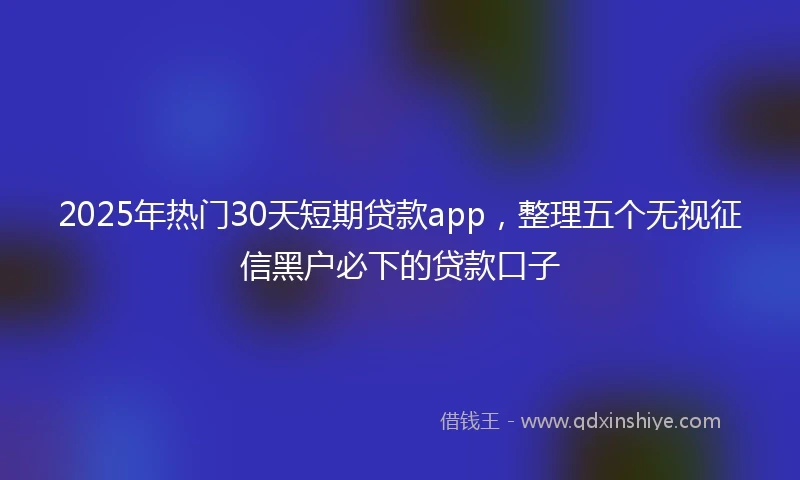 2025年热门30天短期贷款app,整理五个无视征信黑户必下的贷款口子