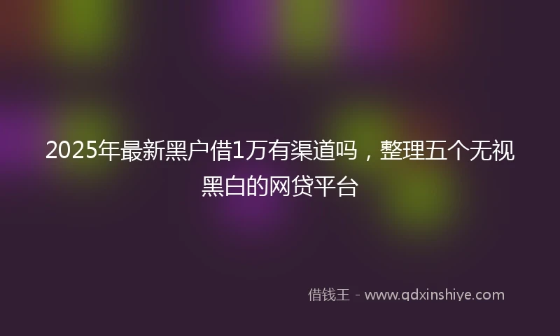 2025年最新黑户借1万有渠道吗,整理五个无视黑白的网贷平台