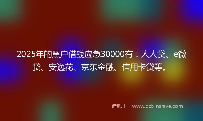 2025年的黑户借钱应急30000有:人人贷、e微贷、安逸花、京东金融、信用卡贷等。