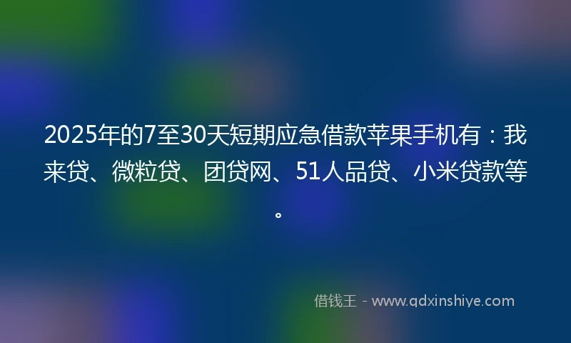 2025年的7至30天短期应急借款苹果手机有：我来贷、微粒贷、团贷网、51人品贷、小米贷款等。