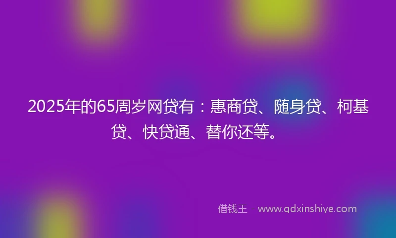 2025年的65周岁网贷有:惠商贷、随身贷、柯基贷、快贷通、替你还等。