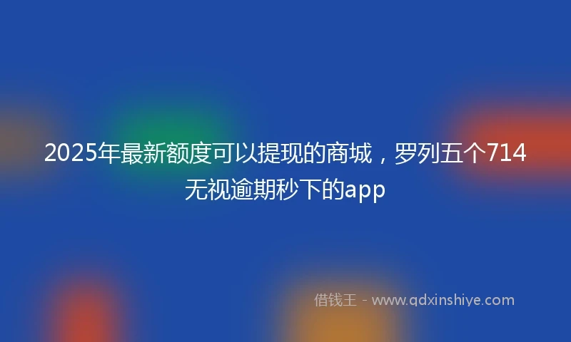 2025年最新额度可以提现的商城，罗列五个714无视逾期秒下的app