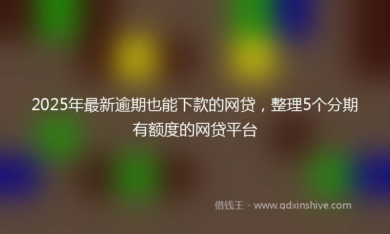 2025年最新逾期也能下款的网贷，整理5个分期有额度的网贷平台