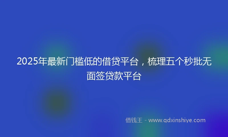 2025年最新门槛低的借贷平台，梳理五个秒批无面签贷款平台