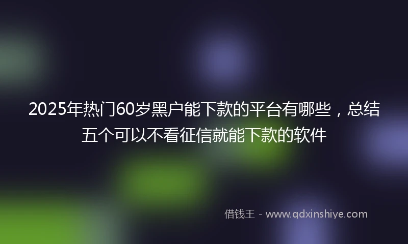 2025年热门60岁黑户能下款的平台有哪些，总结五个可以不看征信就能下款的软件