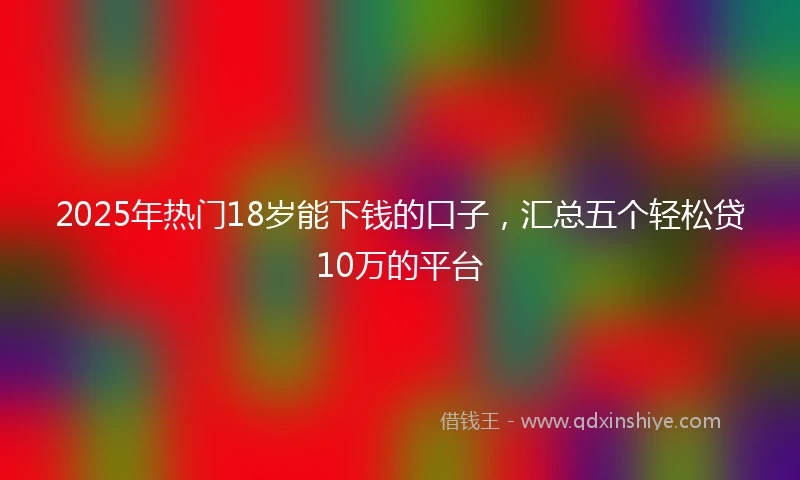 2025年热门18岁能下钱的口子，汇总五个轻松贷10万的平台