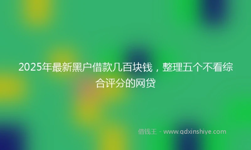 2025年最新黑户借款几百块钱，整理五个不看综合评分的网贷