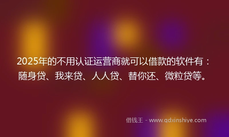2025年的不用认证运营商就可以借款的软件有：随身贷、我来贷、人人贷、替你还、微粒贷等。