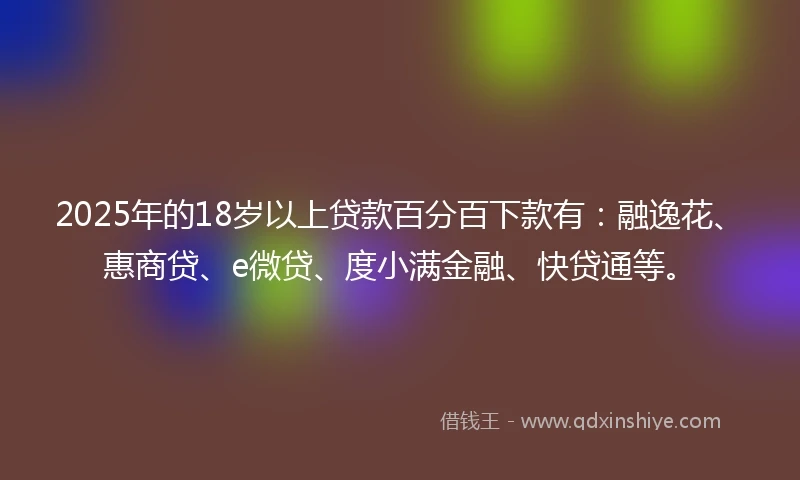 2025年的18岁以上贷款百分百下款有：融逸花、惠商贷、e微贷、度小满金融、快贷通等。