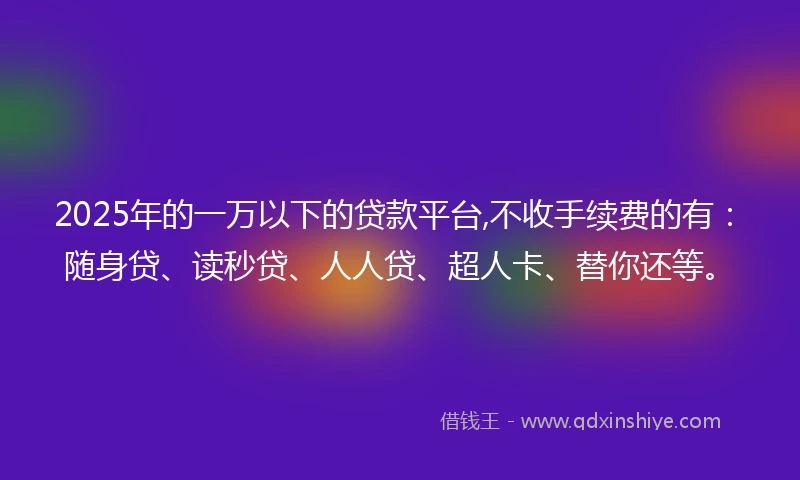 2025年的一万以下的贷款平台,不收手续费的有：随身贷、读秒贷、人人贷、超人卡、替你还等。