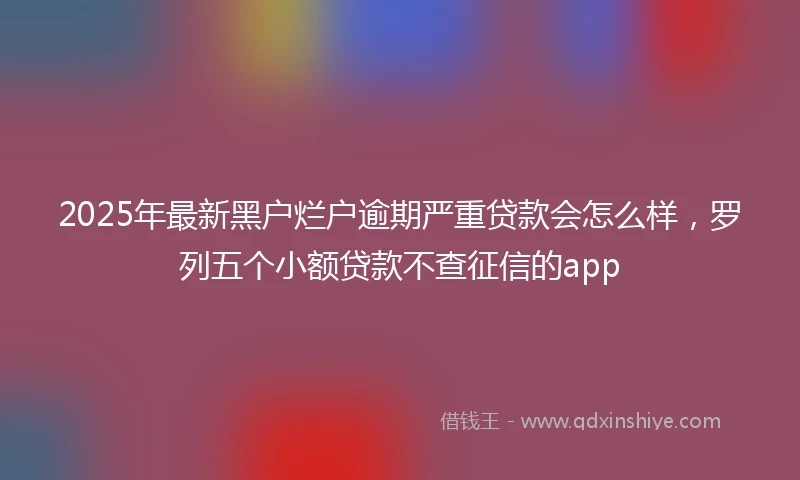 2025年最新黑户烂户逾期严重贷款会怎么样，罗列五个小额贷款不查征信的app