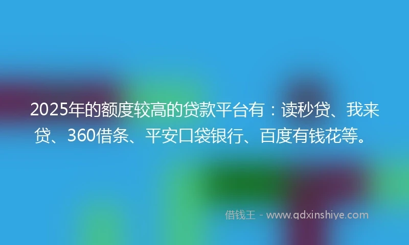 2025年的额度较高的贷款平台有：读秒贷、我来贷、360借条、平安口袋银行、百度有钱花等。