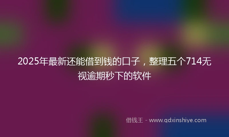 2025年最新还能借到钱的口子，整理五个714无视逾期秒下的软件