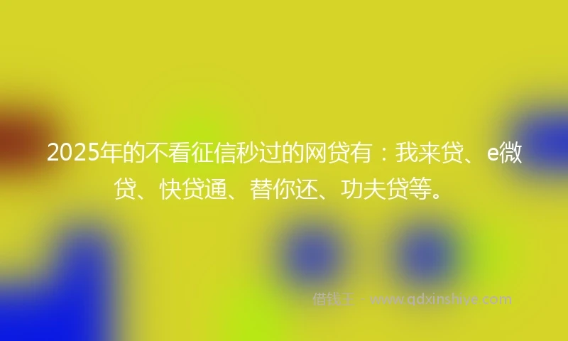 2025年的不看征信秒过的网贷有：我来贷、e微贷、快贷通、替你还、功夫贷等。