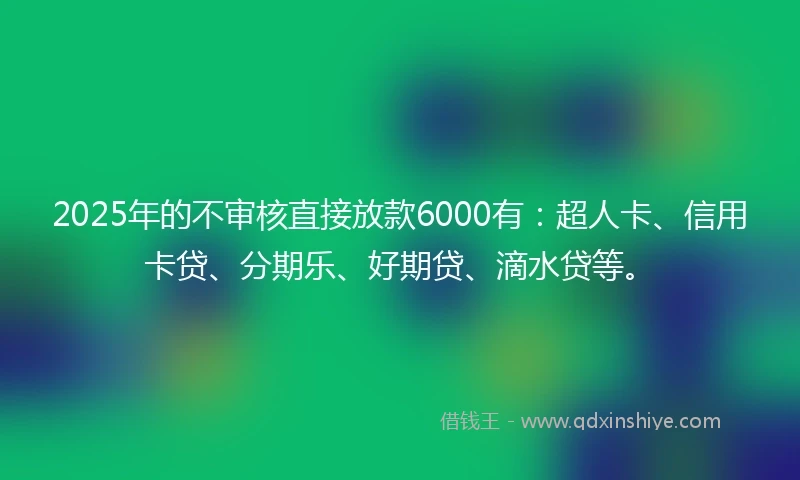 2025年的不审核直接放款6000有：超人卡、信用卡贷、分期乐、好期贷、滴水贷等。