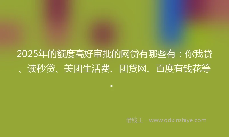 2025年的额度高好审批的网贷有哪些有：你我贷、读秒贷、美团生活费、团贷网、百度有钱花等。