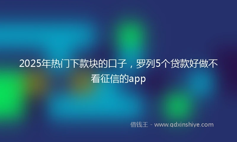 2025年热门下款块的口子，罗列5个贷款好做不看征信的app
