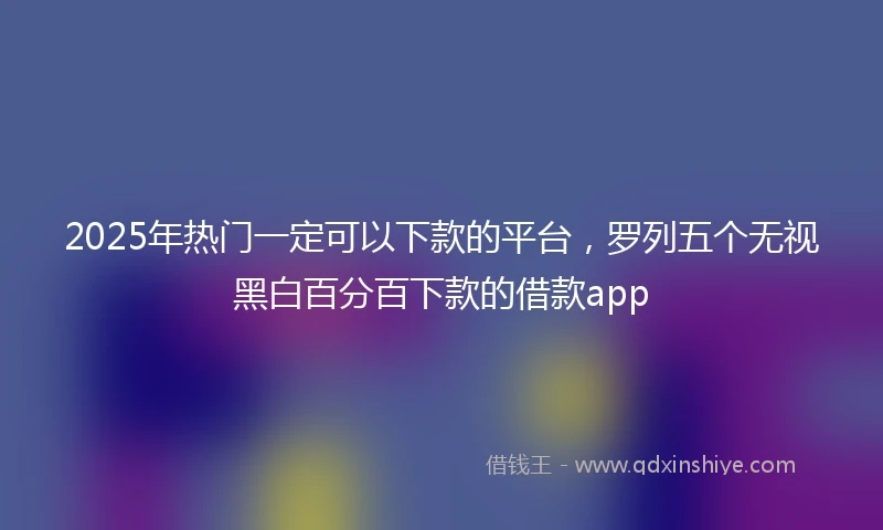 2025年热门一定可以下款的平台，罗列五个无视黑白百分百下款的借款app