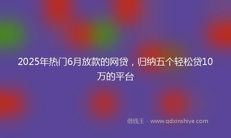 2025年热门6月放款的网贷,归纳五个轻松贷10万的平台