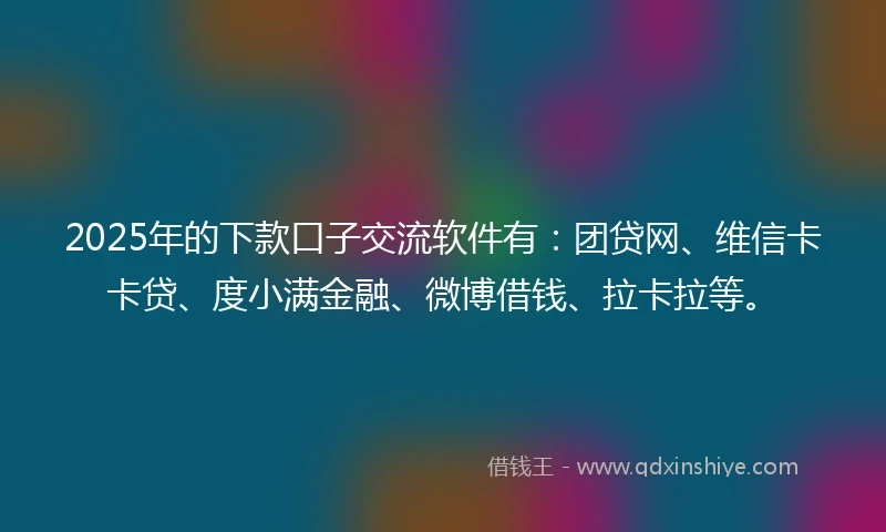 2025年的下款口子交流软件有：团贷网、维信卡卡贷、度小满金融、微博借钱、拉卡拉等。