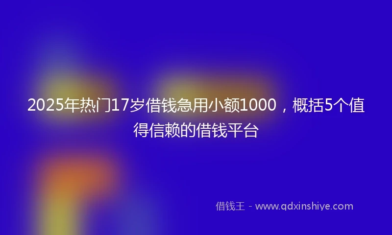 2025年热门17岁借钱急用小额1000，概括5个值得信赖的借钱平台