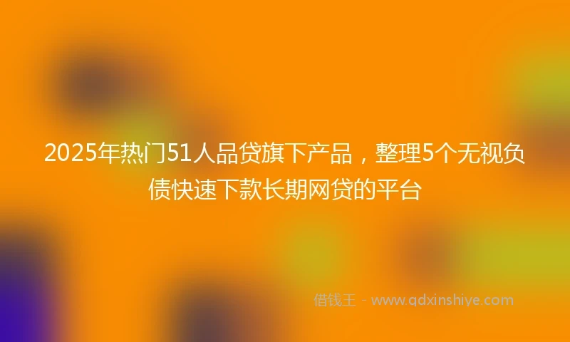 2025年热门51人品贷旗下产品，整理5个无视负债快速下款长期网贷的平台