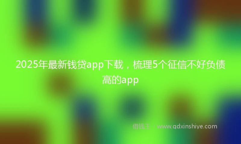 2025年最新钱贷app下载，梳理5个征信不好负债高的app