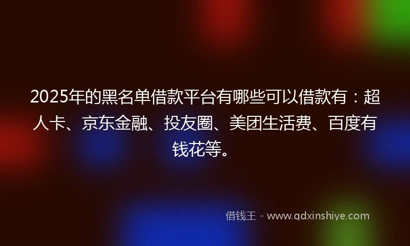 2025年的黑名单借款平台有哪些可以借款有：超人卡、京东金融、投友圈、美团生活费、百度有钱花等。