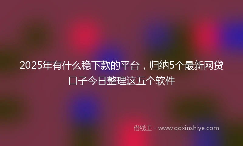2025年有什么稳下款的平台，归纳5个最新网贷口子今日整理这五个软件
