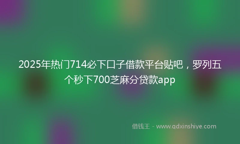 2025年热门714必下口子借款平台贴吧，罗列五个秒下700芝麻分贷款app