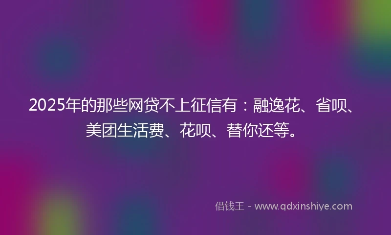 2025年的那些网贷不上征信有：融逸花、省呗、美团生活费、花呗、替你还等。