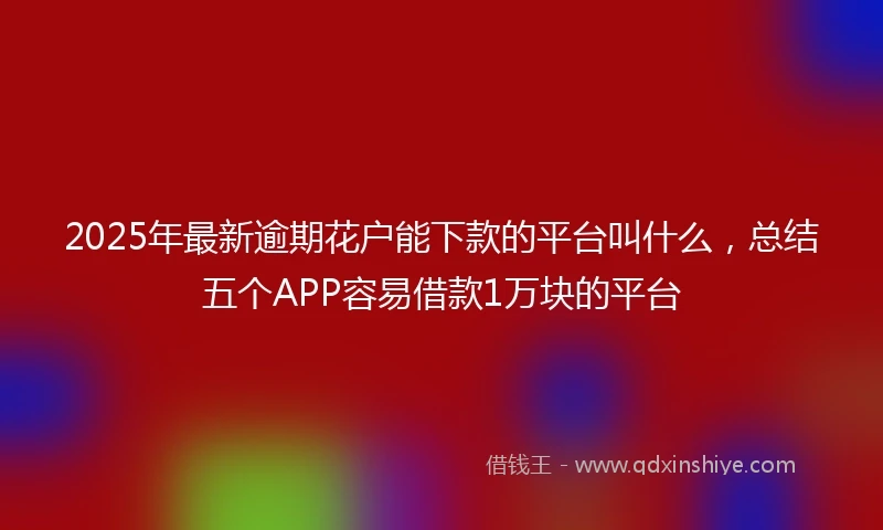 2025年最新逾期花户能下款的平台叫什么，总结五个APP容易借款1万块的平台