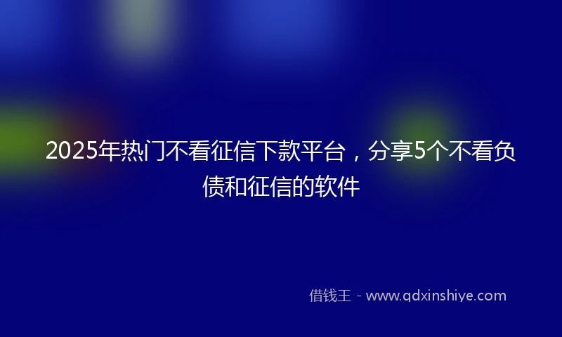 2025年热门不看征信下款平台,分享5个不看负债和征信的软件