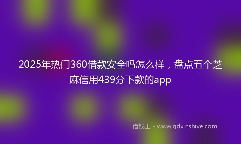 2025年热门360借款安全吗怎么样，盘点五个芝麻信用439分下款的app