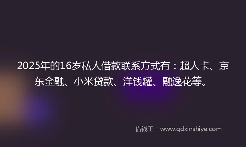 2025年的16岁私人借款联系方式有：超人卡、京东金融、小米贷款、洋钱罐、融逸花等。