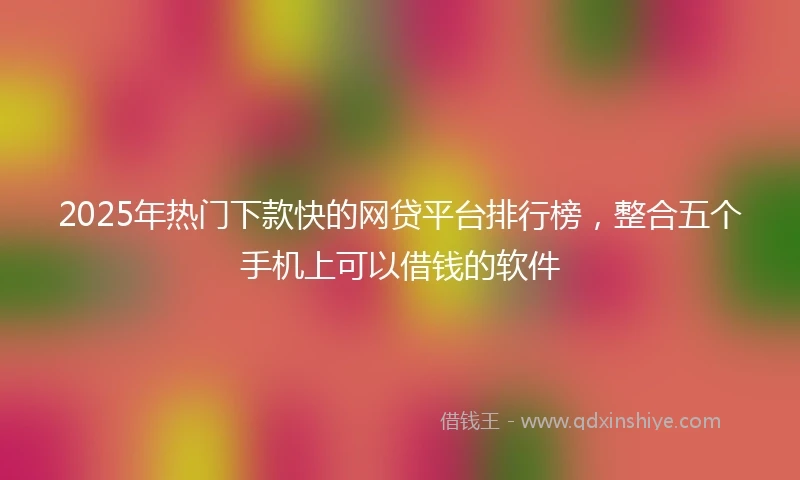 2025年热门下款快的网贷平台排行榜，整合五个手机上可以借钱的软件