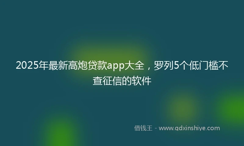 2025年最新高炮贷款app大全，罗列5个低门槛不查征信的软件